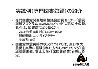 実践例（専門図書館編）の紹介
• 専門図書館関西地区協議会防災セミナー「震災
訓練プログラム saveMLAKメソッドに学ぶ‐その時、
我々は、図書館はどう動くか‐」
– 2013年9月28日（金）13:00－16:00
– 開催場所：エル・ライブラリー
– 参加者：10名

• 図書館の震災時の状況については、東日本大
震災を実際に経験された方からのヒアリング（宮
城県図書館、東北大学付属図書館等）を元に設
定。

 