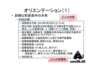 オリエンテーション（１）
• 詳細な前提条件の共有
– 今回の例：

どんな地震

• 地震発生日時：2013年9月28日（土）13:30
• 発生内容：奈良県北部を震源とする都市直下地震（M7.9 ）
相当。ここは震度6強。→ 地震イメージ（映像、写真）
• 発生場所：近畿地方、図書館の所在地は大阪府大阪市中
央区（会場のエル・ライブラリー）。
• 図書館概況：公益施設内に入居する専門図書館
• 図書館蔵書規模：開架2万点、閉架8万点
• 図書館面積：100平米
• 図書館施設：4F（地上11F、地下2F）
• 図書館常備品：ヘルメット（3）、懐中電灯（2）、
救急箱（1）、軍手（5）※いずれも事務室に常備
• 利用者3名

どんな図書館

 