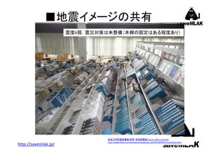 ■地震イメージの共有
震度6弱，震災対策は未整備（本棚の固定はある程度あり）

http://savemlak.jp/

筑波大学附属図書館(体育・芸術図書館) Some rights reserved
http://www.flickr.com/photos/univtsukuba_lib/5615895974/in/photostream

 