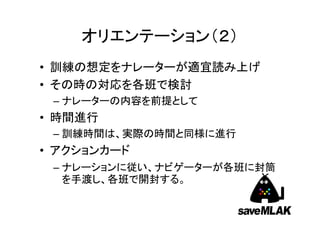オリエンテーション（２）
• 訓練の想定をナレーターが適宜読み上げ
• その時の対応を各班で検討
– ナレーターの内容を前提として

• 時間進行
– 訓練時間は、実際の時間と同様に進行

• アクションカード
– ナレーションに従い、ナビゲーターが各班に封筒
を手渡し、各班で開封する。

 