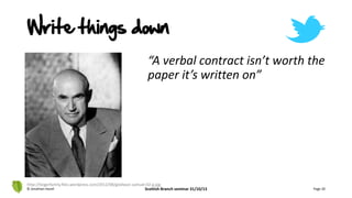“A verbal contract isn’t worth the
paper it’s written on”
© Jonathan Hazell Scottish Branch seminar 31/10/13 Page 20
http://teigerfamily.files.wordpress.com/2012/08/goldwyn-samuel-02-g.jpg
Write things down
 
