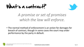 A promise or set of promises
which the law will enforce.
• The normal method of enforcement is an action for damages for
breach of contract, though in some cases the court may order
performance by the party in default.
© Jonathan Hazell Scottish Branch seminar 31/10/13 Page 26
http://www.lawteacher.net/contract-law/introduction.php
What’s a contract?
 