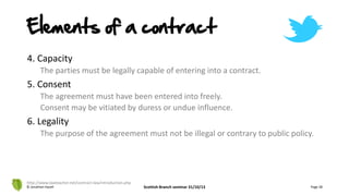 4. Capacity
The parties must be legally capable of entering into a contract.
5. Consent
The agreement must have been entered into freely.
Consent may be vitiated by duress or undue influence.
6. Legality
The purpose of the agreement must not be illegal or contrary to public policy.
© Jonathan Hazell Scottish Branch seminar 31/10/13 Page 28
http://www.lawteacher.net/contract-law/introduction.php
Elements of a contract
 
