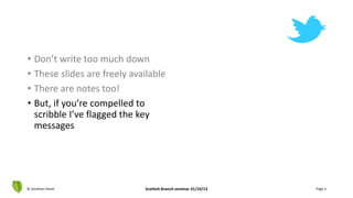 • Don’t write too much down
• These slides are freely available
• There are notes too!
• But, if you’re compelled to
scribble I’ve flagged the key
messages
© Jonathan Hazell Scottish Branch seminar 31/10/13 Page 3
 