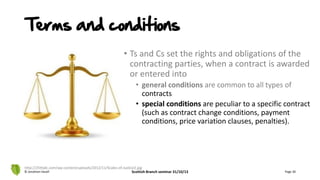 • Ts and Cs set the rights and obligations of the
contracting parties, when a contract is awarded
or entered into
• general conditions are common to all types of
contracts
• special conditions are peculiar to a specific contract
(such as contract change conditions, payment
conditions, price variation clauses, penalties).
© Jonathan Hazell Scottish Branch seminar 31/10/13 Page 30
http://25thjdc.com/wp-content/uploads/2012/11/Scales-of-Justice2.jpg
Terms and conditions
 
