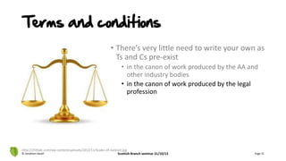 • There’s very little need to write your own as
Ts and Cs pre-exist
• in the canon of work produced by the AA and
other industry bodies
• in the canon of work produced by the legal
profession
© Jonathan Hazell Scottish Branch seminar 31/10/13 Page 31
http://25thjdc.com/wp-content/uploads/2012/11/Scales-of-Justice2.jpg
Terms and conditions
 