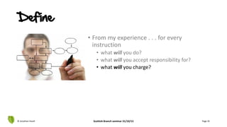 • From my experience . . . for every
instruction
• what will you do?
• what will you accept responsibility for?
• what will you charge?
© Jonathan Hazell Scottish Branch seminar 31/10/13 Page 35
Define
 