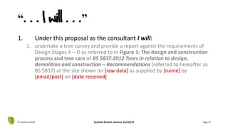 “. . . I will . . .”
1. Under this proposal as the consultant I will:
1. undertake a tree survey and provide a report against the requirements of
Design Stages A – D as referred to in Figure 1: The design and construction
process and tree care of BS 5837:2012 Trees in relation to design,
demolition and construction – Recommendations (referred to hereafter as
BS 5837) at the site shown on [raw data] as supplied by [name] by
[email/post] on [date received].
© Jonathan Hazell Scottish Branch seminar 31/10/13 Page 37
 