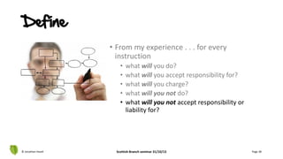 • From my experience . . . for every
instruction
• what will you do?
• what will you accept responsibility for?
• what will you charge?
• what will you not do?
• what will you not accept responsibility or
liability for?
© Jonathan Hazell Scottish Branch seminar 31/10/13 Page 38
Define
 