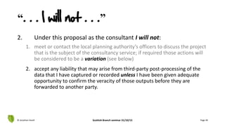 2. Under this proposal as the consultant I will not:
1. meet or contact the local planning authority’s officers to discuss the project
that is the subject of the consultancy service; if required those actions will
be considered to be a variation (see below)
2. accept any liability that may arise from third-party post-processing of the
data that I have captured or recorded unless I have been given adequate
opportunity to confirm the veracity of those outputs before they are
forwarded to another party.
© Jonathan Hazell Scottish Branch seminar 31/10/13 Page 40
“. . . I will not . . .”
 