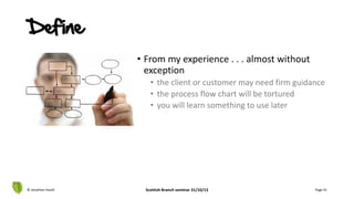 • From my experience . . . almost without
exception
• the client or customer may need firm guidance
• the process flow chart will be tortured
• you will learn something to use later
© Jonathan Hazell Scottish Branch seminar 31/10/13 Page 41
Define
 
