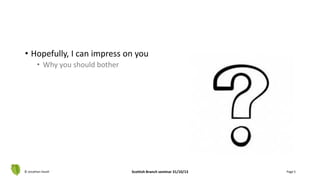 • Hopefully, I can impress on you
• Why you should bother
© Jonathan Hazell Scottish Branch seminar 31/10/13 Page 5
 
