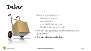 Deliver
• From my experience . . .
• this can be fraught
• control is vital
• a timetable is important
• flexibility can be a strength
• Make sure you have all the information
you need
• Deliver client-ready data
© Jonathan Hazell Scottish Branch seminar 31/10/13 Page 51
 