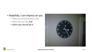 • Hopefully, I can impress on you
• Why you should bother, and
• what you can do, and
• when you should do it.
© Jonathan Hazell Scottish Branch seminar 31/10/13 Page 7
 