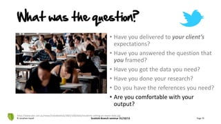 • Have you delivered to your client’s
expectations?
• Have you answered the question that
you framed?
• Have you got the data you need?
• Have you done your research?
• Do you have the references you need?
• Are you comfortable with your
output?
© Jonathan Hazell Scottish Branch seminar 31/10/13 Page 75
http://www.abc.net.au/news/linkableblob/3662168/data/students-sitting-an-exam-data.jpg
What was the question?
 