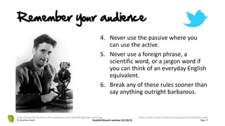 4. Never use the passive where you
can use the active.
5. Never use a foreign phrase, a
scientific word, or a jargon word if
you can think of an everyday English
equivalent.
6. Break any of these rules sooner than
say anything outright barbarous.
© Jonathan Hazell Scottish Branch seminar 31/10/13 Page 77
http://whyevolutionistrue.files.wordpress.com/2010/07/george-orwell.jpg http://www.orwell.ru/library/essays/politics/english/e_polit
Remember your audience
 