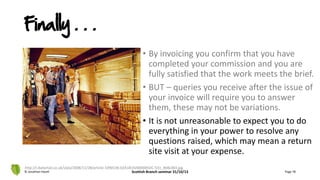 • By invoicing you confirm that you have
completed your commission and you are
fully satisfied that the work meets the brief.
• BUT – queries you receive after the issue of
your invoice will require you to answer
them, these may not be variations.
• It is not unreasonable to expect you to do
everything in your power to resolve any
questions raised, which may mean a return
site visit at your expense.
© Jonathan Hazell Scottish Branch seminar 31/10/13 Page 78
http://i.dailymail.co.uk/i/pix/2008/11/28/article-1090136-02A18192000005DC-531_468x383.jpg
Finally . . .
 