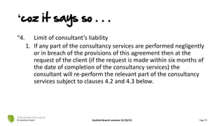 ‘coz it says so . . .
“4. Limit of consultant’s liability
1. If any part of the consultancy services are performed negligently
or in breach of the provisions of this agreement then at the
request of the client (if the request is made within six months of
the date of completion of the consultancy services) the
consultant will re-perform the relevant part of the consultancy
services subject to clauses 4.2 and 4.3 below.
© Jonathan Hazell Scottish Branch seminar 31/10/13 Page 79
http://www.trees.org.uk
 