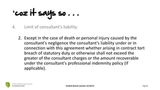 4. Limit of consultant’s liability
2. Except in the case of death or personal injury caused by the
consultant's negligence the consultant's liability under or in
connection with this agreement whether arising in contract tort
breach of statutory duty or otherwise shall not exceed the
greater of the consultant charges or the amount recoverable
under the consultant's professional indemnity policy (if
applicable).
© Jonathan Hazell Scottish Branch seminar 31/10/13 Page 80
http://www.trees.org.uk
‘coz it says so . . .
 