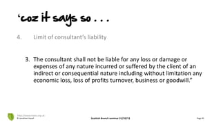 4. Limit of consultant’s liability
3. The consultant shall not be liable for any loss or damage or
expenses of any nature incurred or suffered by the client of an
indirect or consequential nature including without limitation any
economic loss, loss of profits turnover, business or goodwill.”
© Jonathan Hazell Scottish Branch seminar 31/10/13 Page 81
http://www.trees.org.uk
‘coz it says so . . .
 