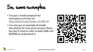 • I’ve put a model proposal for
consultancy services on
http://jhazell.com/?page_id=200, or
• I’ve also put an example of tender
documents for tree work services there,
but you’ll need to refer to both GN8 and
BS3998 to understand it
© Jonathan Hazell Scottish Branch seminar 31/10/13 Page 85
So, some examples
 