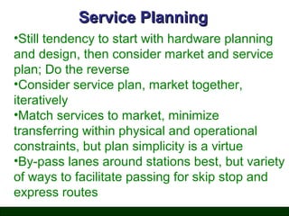 Service Planning
•Still tendency to start with hardware planning
and design, then consider market and service
plan; Do the reverse
•Consider service plan, market together,
iteratively
•Match services to market, minimize
transferring within physical and operational
constraints, but plan simplicity is a virtue
•By-pass lanes around stations best, but variety
of ways to facilitate passing for skip stop and
express routes

 