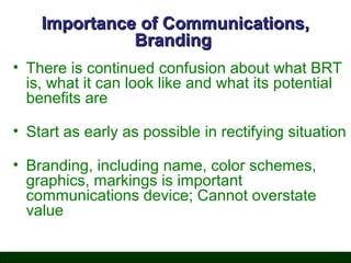 Importance of Communications,
Branding
• There is continued confusion about what BRT
is, what it can look like and what its potential
benefits are
• Start as early as possible in rectifying situation
• Branding, including name, color schemes,
graphics, markings is important
communications device; Cannot overstate
value

 