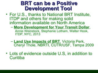 BRT can be a Positive
Development Tool
• For U.S., thanks to National BRT Institute,
ITDP and others for making solid
information available on North America
– More Development for Your Transit Dollar,
Annie Weinstock, Stephanie Lotham, Walter Hook,
ITDP, NYC, 2013

– Land Use Impacts of BRT, Victoria Perk,
Cheryl Thole, NBRTI, CUTR/USF, Tampa 2009

• Lots of evidence outside U.S, in addition to
Curitiba

 