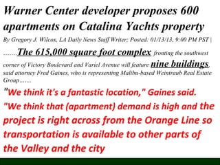 Warner Center developer proposes 600
apartments on Catalina Yachts property
By Gregory J. Wilcox, LA Daily News Staff Writer; Posted: 01/13/13, 9:00 PM PST |

The 615,000 square foot complex fronting the southwest
corner of Victory Boulevard and Variel Avenue will feature nine buildings,
…….

said attorney Fred Gaines, who is representing Malibu-based Weintraub Real Estate
Group…….

"We think it's a fantastic location," Gaines said.
"We think that (apartment) demand is high and the

project is right across from the Orange Line so
transportation is available to other parts of
the Valley and the city

 