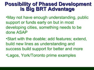 Possibility of Phased Development
is Big BRT Advantage
•May not have enough understanding, public
support or funds early on but in most
developing cities, something needs to be
done ASAP
•Start with the doable; add features; extend,
build new lines as understanding and
success build support for better and more
•Lagos, York/Toronto prime examples

 