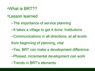 •What is BRT??
•Lesson learned
–The importance of service planning
–It takes a village to get it done: Institutions
–Communications in all directions, at all levels
from beginning of planning, vital
–Yes, BRT can make a development difference
–Phased, incremental development can work
–Trends in BRT’s elements

 