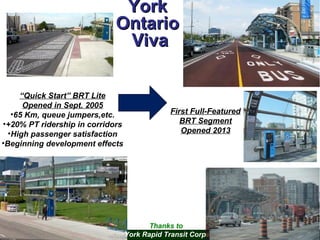 York
Ontario
Viva
“Quick Start” BRT Lite
Opened in Sept. 2005
•65 Km, queue jumpers,etc.
•+20% PT ridership in corridors
•High passenger satisfaction
•Beginning development effects

First Full-Featured
BRT Segment
Opened 2013

Thanks to
York Rapid Transit Corp.

 