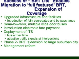 Success of “ BRT Lite” Enables
Migration to ‘full featured’ BRT,
Expansion of
Coverage

• Upgraded infrastructure and facilities

• Introduction of fully segregated and by-pass lanes

• Semi-low-floor, multiple wide door buses
• Introduction electronic fare payment
• Deployment of ITS
• bus arrival time
• adaptive traffic signals at intersections

• Phase 2- BRT ‘extension’ to large suburban city
• Management reform

 