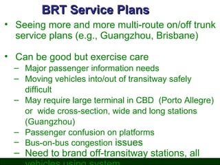 BRT Service Plans
• Seeing more and more multi-route on/off trunk
service plans (e.g., Guangzhou, Brisbane)
• Can be good but exercise care
– Major passenger information needs
– Moving vehicles into/out of transitway safely
difficult
– May require large terminal in CBD (Porto Allegre)
or wide cross-section, wide and long stations
(Guangzhou)
– Passenger confusion on platforms
– Bus-on-bus congestion issues

– Need to brand off-transitway stations, all

 