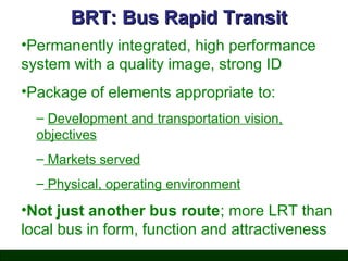 BRT: Bus Rapid Transit
•Permanently integrated, high performance
system with a quality image, strong ID
•Package of elements appropriate to:
– Development and transportation vision,
objectives
– Markets served
– Physical, operating environment

•Not just another bus route; more LRT than
local bus in form, function and attractiveness

 