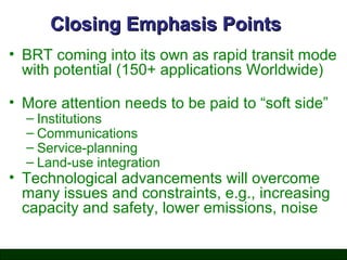 Closing Emphasis Points
• BRT coming into its own as rapid transit mode
with potential (150+ applications Worldwide)
• More attention needs to be paid to “soft side”
– Institutions
– Communications
– Service-planning
– Land-use integration

• Technological advancements will overcome
many issues and constraints, e.g., increasing
capacity and safety, lower emissions, noise

 