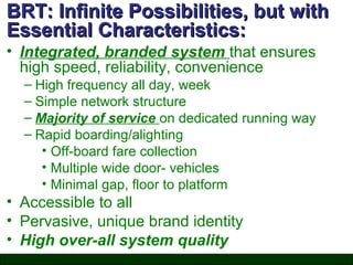 BRT: Infinite Possibilities, but with
Essential Characteristics:
• Integrated, branded system that ensures
high speed, reliability, convenience
– High frequency all day, week
– Simple network structure
– Majority of service on dedicated running way
– Rapid boarding/alighting
• Off-board fare collection
• Multiple wide door- vehicles
• Minimal gap, floor to platform

• Accessible to all
• Pervasive, unique brand identity
• High over-all system quality

 