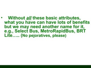 •

Without all these basic attributes,
what you have can have lots of benefits
but we may need another name for it,
e.g., Select Bus, MetroRapidBus, BRT
Lite….. (No pejoratives, please)

 