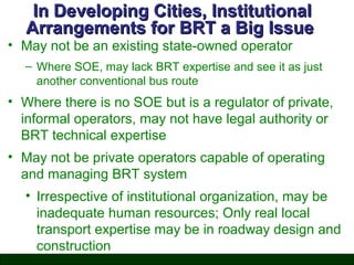 In Developing Cities, Institutional
Arrangements for BRT a Big Issue

• May not be an existing state-owned operator

– Where SOE, may lack BRT expertise and see it as just
another conventional bus route

• Where there is no SOE but is a regulator of private,
informal operators, may not have legal authority or
BRT technical expertise
• May not be private operators capable of operating
and managing BRT system
• Irrespective of institutional organization, may be
inadequate human resources; Only real local
transport expertise may be in roadway design and
construction

 