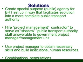 Solutions

• Create special purpose (public) agency for
BRT set up in way that facilitates evolution
into a more complete public transport
authority
• Hire “project management” contractor” to
serve as “shadow” public transport authority
staff answerable to government project
manager/management unit
• Use project manager to obtain necessary
skills and build institutions, human resources
• Combinations, permutations

 