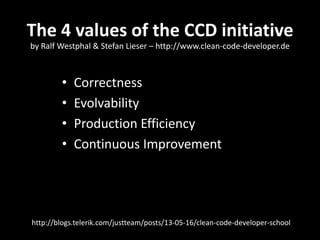 The 4 values of the CCD initiative
• Correctness
• Evolvability
• Production Efficiency
• Continuous Improvement
http://blogs.telerik.com/justteam/posts/13-05-16/clean-code-developer-school
by Ralf Westphal & Stefan Lieser – http://www.clean-code-developer.de
 