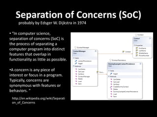 Separation of Concerns (SoC)
• “In computer science,
separation of concerns (SoC) is
the process of separating a
computer program into distinct
features that overlap in
functionality as little as possible.
•A concern is any piece of
interest or focus in a program.
Typically, concerns are
synonymous with features or
behaviors. “
probably by Edsger W. Dijkstra in 1974
http://en.wikipedia.org/wiki/Separati
on_of_Concerns
 