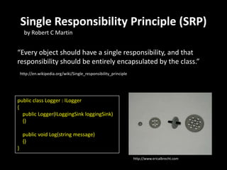 Single Responsibility Principle (SRP)
“Every object should have a single responsibility, and that
responsibility should be entirely encapsulated by the class.”
by Robert C Martin
http://www.ericalbrecht.com
http://en.wikipedia.org/wiki/Single_responsibility_principle
public class Logger : ILogger
{
public Logger(ILoggingSink loggingSink)
{}
public void Log(string message)
{}
}
 
