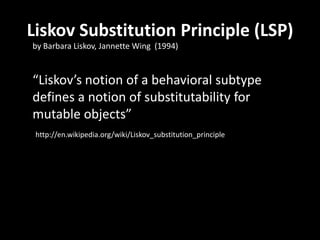 “Liskov’s notion of a behavioral subtype
defines a notion of substitutability for
mutable objects”
Liskov Substitution Principle (LSP)
by Barbara Liskov, Jannette Wing (1994)
http://en.wikipedia.org/wiki/Liskov_substitution_principle
 