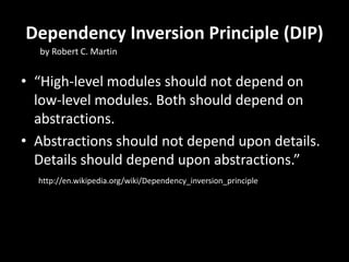 Dependency Inversion Principle (DIP)
• “High-level modules should not depend on
low-level modules. Both should depend on
abstractions.
• Abstractions should not depend upon details.
Details should depend upon abstractions.”
http://en.wikipedia.org/wiki/Dependency_inversion_principle
by Robert C. Martin
 