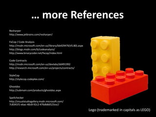 … more References
Resharper
http://www.jetbrains.com/resharper/
FxCop / Code Analysis
http://msdn.microsoft.com/en-us/library/bb429476(VS.80).aspx
http://blogs.msdn.com/b/codeanalysis/
http://www.binarycoder.net/fxcop/index.html
Code Contracts
http://msdn.microsoft.com/en-us/devlabs/dd491992
http://research.microsoft.com/en-us/projects/contracts/
StyleCop
http://stylecop.codeplex.com/
Ghostdoc
http://submain.com/products/ghostdoc.aspx
Spellchecker
http://visualstudiogallery.msdn.microsoft.com/
7c8341f1-ebac-40c8-92c2-476db8d523ce//
Lego (trademarked in capitals as LEGO)
 