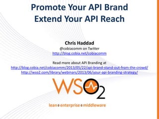 Promote Your API Brand
Extend Your API Reach
Chris Haddad
@cobiacomm on Twitter
http://blog.cobia.net/cobiacomm

Read more about API Branding at
http://blog.cobia.net/cobiacomm/2013/05/22/api-brand-stand-out-from-the-crowd/
http://wso2.com/library/webinars/2013/06/your-api-branding-strategy/

 