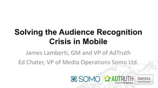 Solving the Audience Recognition
Crisis in Mobile
James Lamberti, GM and VP of AdTruth
Ed Chater, VP of Media Operations Somo Ltd.

 