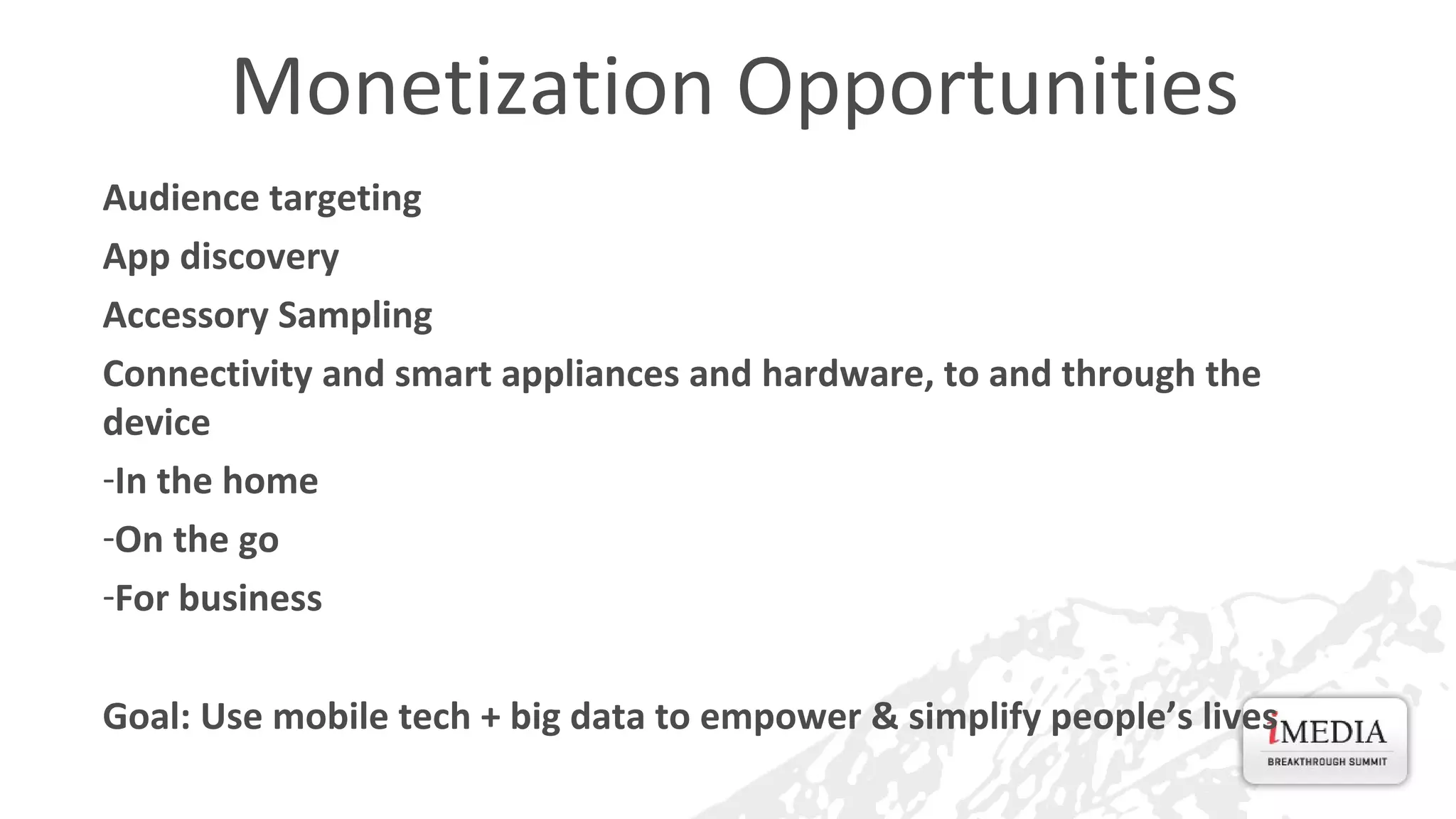 Monetization Opportunities
Audience targeting
App discovery
Accessory Sampling
Connectivity and smart appliances and hardware, to and through the
device
-In the home
-On the go
-For business
Goal: Use mobile tech + big data to empower & simplify people’s lives

 