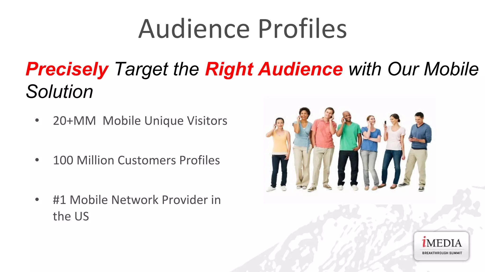 Audience Profiles
Precisely Target the Right Audience with Our Mobile
Solution
•

20+MM Mobile Unique Visitors

•

100 Million Customers Profiles

•

#1 Mobile Network Provider in
the US

 